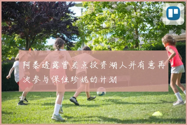 阿泰透露曾差点投资湖人并有意再次参与保住珍妮的计划