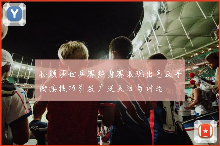 孙颖莎世乒赛热身赛表现出色反手衔接技巧引发广泛关注与讨论