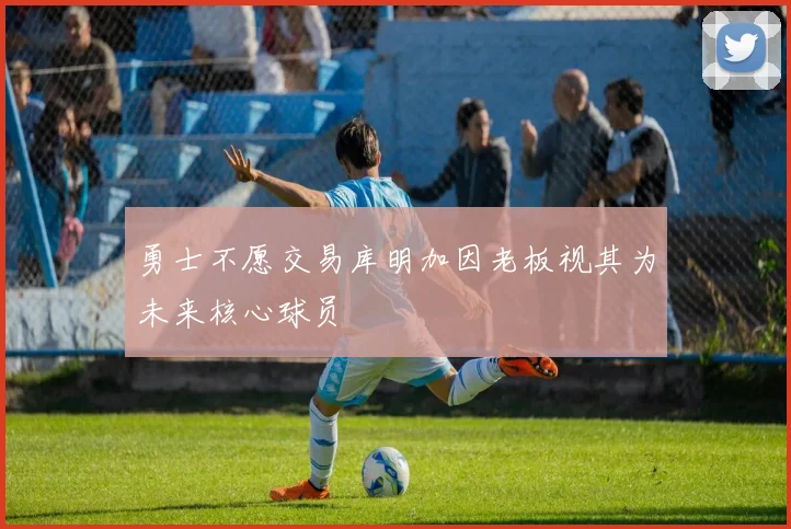 勇士不愿交易库明加因老板视其为未来核心球员