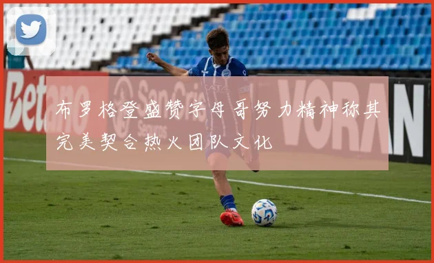 布罗格登盛赞字母哥努力精神称其完美契合热火团队文化