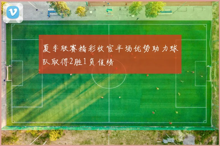 夏季联赛精彩收官半场优势助力球队取得2胜1负佳绩